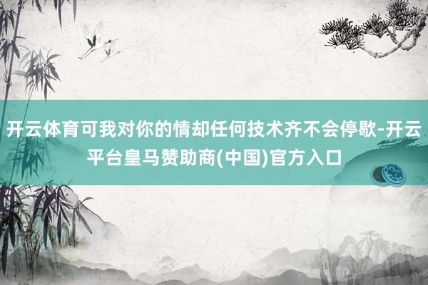 开云体育可我对你的情却任何技术齐不会停歇-开云平台皇马赞助商(中国)官方入口