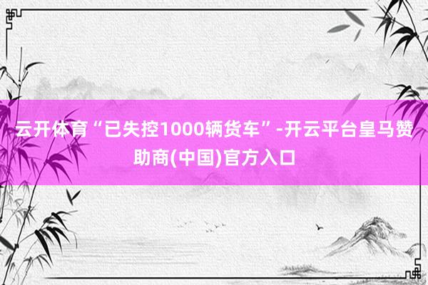 云开体育“已失控1000辆货车”-开云平台皇马赞助商(中国)官方入口