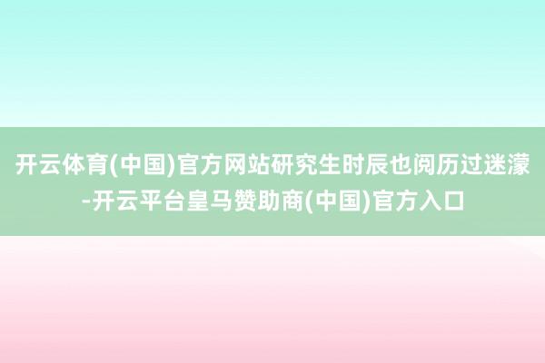 开云体育(中国)官方网站研究生时辰也阅历过迷濛-开云平台皇马赞助商(中国)官方入口