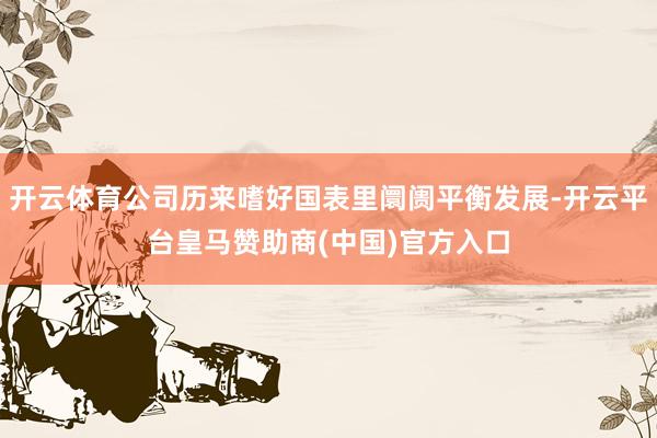 开云体育公司历来嗜好国表里阛阓平衡发展-开云平台皇马赞助商(中国)官方入口