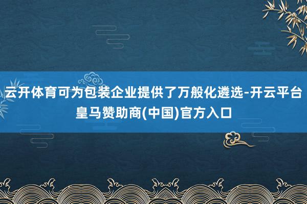 云开体育可为包装企业提供了万般化遴选-开云平台皇马赞助商(中国)官方入口