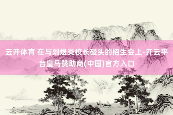 云开体育 在与刘煜炎校长碰头的招生会上-开云平台皇马赞助商(中国)官方入口