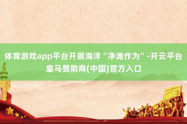 体育游戏app平台开展海洋“净滩作为”-开云平台皇马赞助商(中国)官方入口