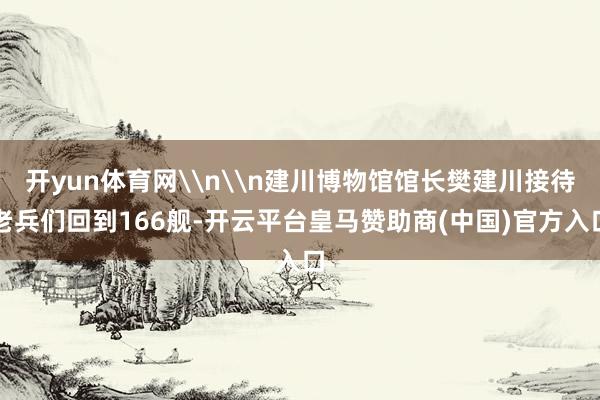 开yun体育网\n\n建川博物馆馆长樊建川接待老兵们回到166舰-开云平台皇马赞助商(中国)官方入口