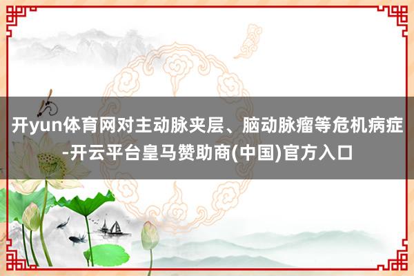 开yun体育网对主动脉夹层、脑动脉瘤等危机病症-开云平台皇马赞助商(中国)官方入口