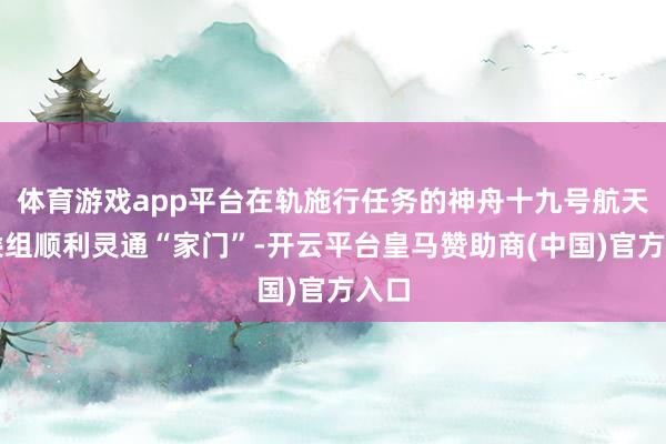 体育游戏app平台在轨施行任务的神舟十九号航天员乘组顺利灵通“家门”-开云平台皇马赞助商(中国)官方入口