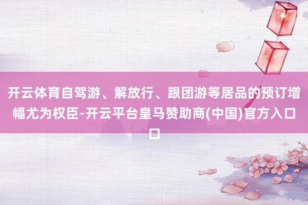开云体育自驾游、解放行、跟团游等居品的预订增幅尤为权臣-开云平台皇马赞助商(中国)官方入口