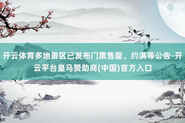 开云体育多地景区已发布门票售罄、约满等公告-开云平台皇马赞助商(中国)官方入口