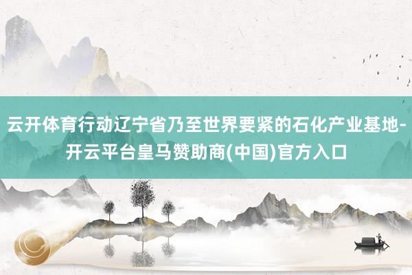 云开体育行动辽宁省乃至世界要紧的石化产业基地-开云平台皇马赞助商(中国)官方入口