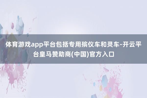 体育游戏app平台包括专用殡仪车和灵车-开云平台皇马赞助商(中国)官方入口