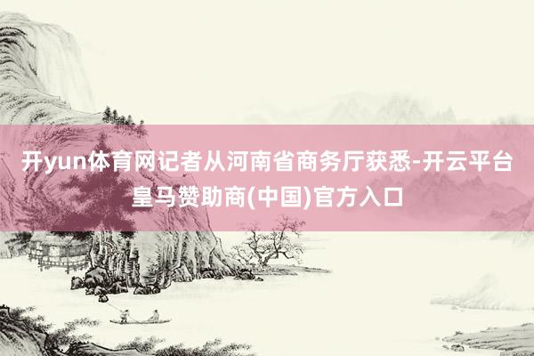 开yun体育网记者从河南省商务厅获悉-开云平台皇马赞助商(中国)官方入口