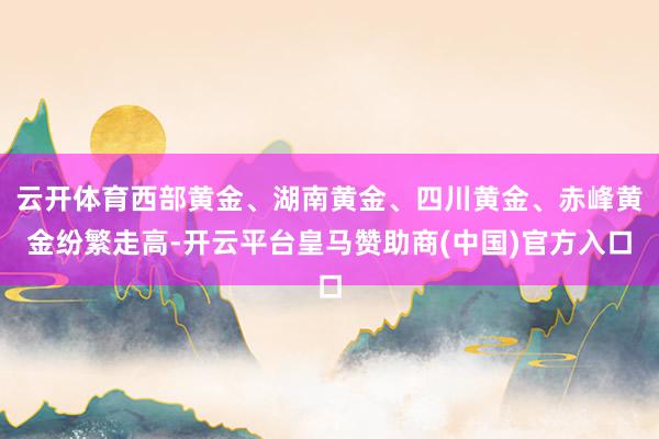 云开体育西部黄金、湖南黄金、四川黄金、赤峰黄金纷繁走高-开云平台皇马赞助商(中国)官方入口