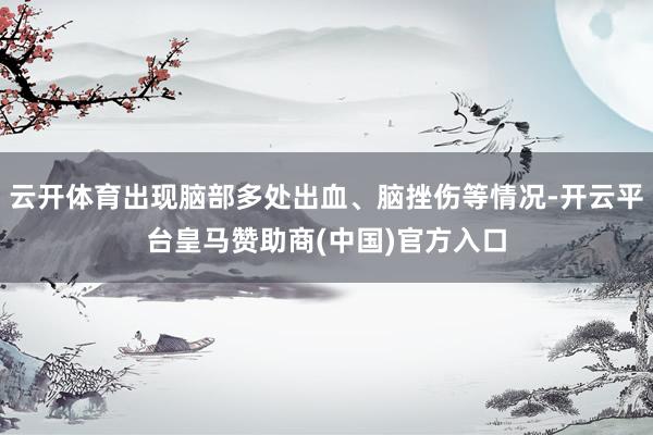 云开体育出现脑部多处出血、脑挫伤等情况-开云平台皇马赞助商(中国)官方入口