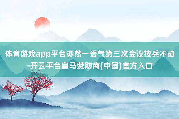 体育游戏app平台亦然一语气第三次会议按兵不动-开云平台皇马赞助商(中国)官方入口