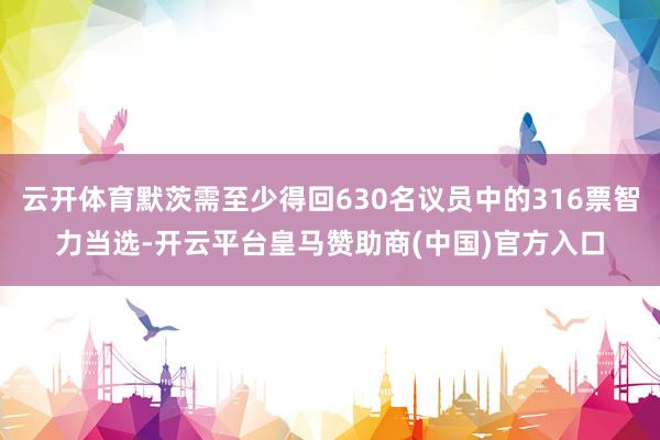 云开体育默茨需至少得回630名议员中的316票智力当选-开云平台皇马赞助商(中国)官方入口