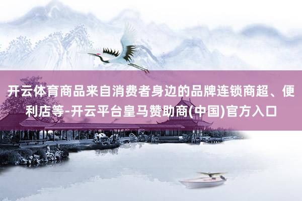 开云体育商品来自消费者身边的品牌连锁商超、便利店等-开云平台皇马赞助商(中国)官方入口