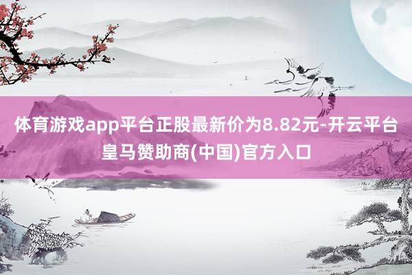 体育游戏app平台正股最新价为8.82元-开云平台皇马赞助商(中国)官方入口