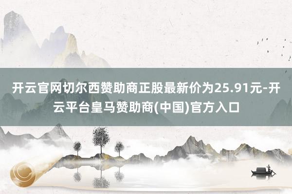 开云官网切尔西赞助商正股最新价为25.91元-开云平台皇马赞助商(中国)官方入口