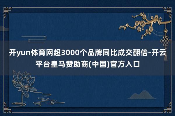 开yun体育网超3000个品牌同比成交翻倍-开云平台皇马赞助商(中国)官方入口