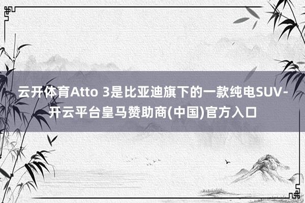 云开体育Atto 3是比亚迪旗下的一款纯电SUV-开云平台皇马赞助商(中国)官方入口