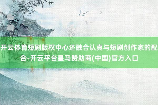 开云体育短剧版权中心还融合认真与短剧创作家的配合-开云平台皇马赞助商(中国)官方入口