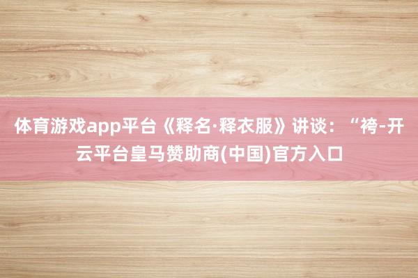 体育游戏app平台《释名·释衣服》讲谈：“袴-开云平台皇马赞助商(中国)官方入口