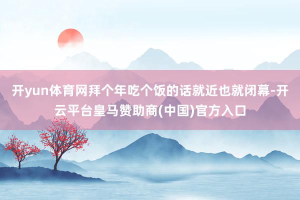 开yun体育网拜个年吃个饭的话就近也就闭幕-开云平台皇马赞助商(中国)官方入口