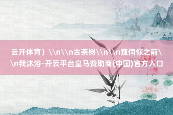 云开体育）\n\n古茶树\n\n窥伺你之前\n我沐浴-开云平台皇马赞助商(中国)官方入口