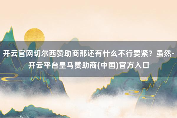 开云官网切尔西赞助商那还有什么不行要紧？虽然-开云平台皇马赞助商(中国)官方入口