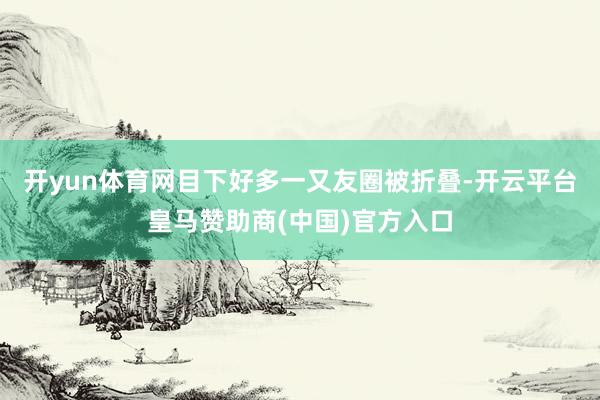 开yun体育网目下好多一又友圈被折叠-开云平台皇马赞助商(中国)官方入口