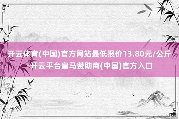 开云体育(中国)官方网站最低报价13.80元/公斤-开云平台皇马赞助商(中国)官方入口