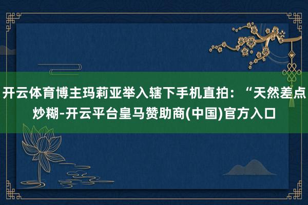 开云体育博主玛莉亚举入辖下手机直拍：“天然差点炒糊-开云平台皇马赞助商(中国)官方入口