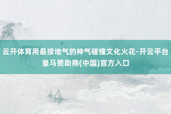 云开体育用最接地气的神气碰撞文化火花-开云平台皇马赞助商(中国)官方入口