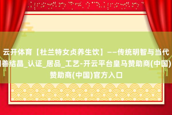 云开体育【杜兰特女贞养生饮】——传统明智与当代科技的圆善结晶_认证_居品_工艺-开云平台皇马赞助商(中国)官方入口
