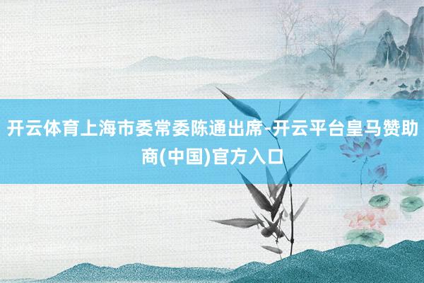 开云体育上海市委常委陈通出席-开云平台皇马赞助商(中国)官方入口