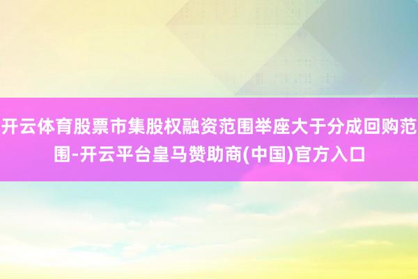 开云体育股票市集股权融资范围举座大于分成回购范围-开云平台皇马赞助商(中国)官方入口