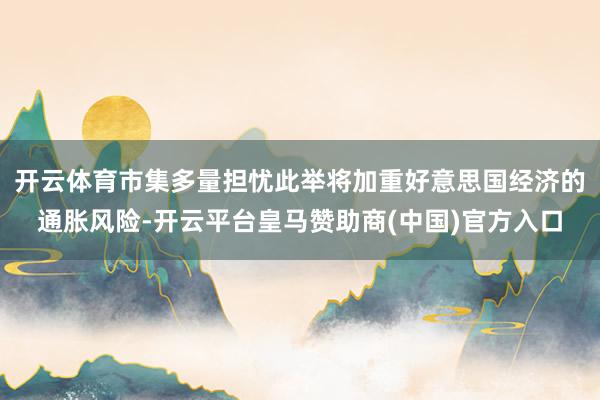 开云体育市集多量担忧此举将加重好意思国经济的通胀风险-开云平台皇马赞助商(中国)官方入口