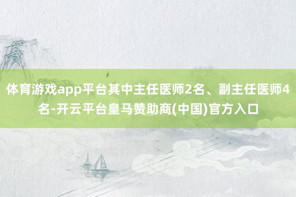 体育游戏app平台其中主任医师2名、副主任医师4名-开云平台皇马赞助商(中国)官方入口